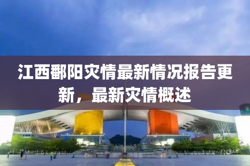 江西鄱阳灾情最新情况报告更新，最新灾情概述