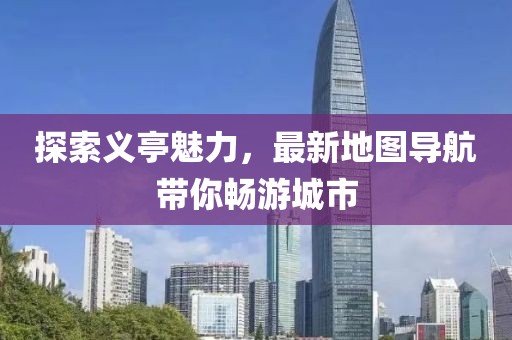 探索义亭魅力，最新地图导航带你畅游城市