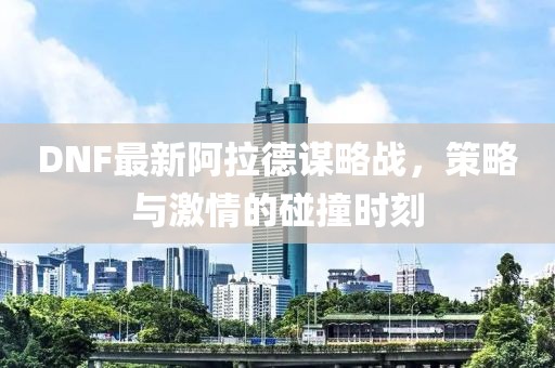 DNF最新阿拉德谋略战，策略与激情的碰撞时刻