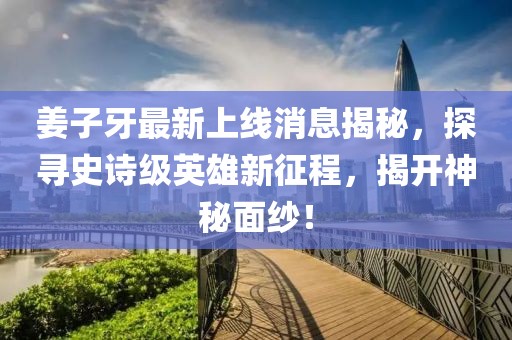 姜子牙最新上线消息揭秘，探寻史诗级英雄新征程，揭开神秘面纱！