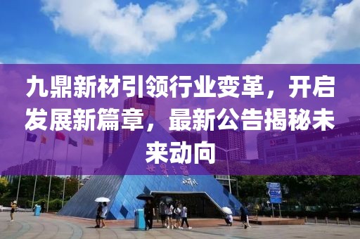 九鼎新材引领行业变革，开启发展新篇章，最新公告揭秘未来动向