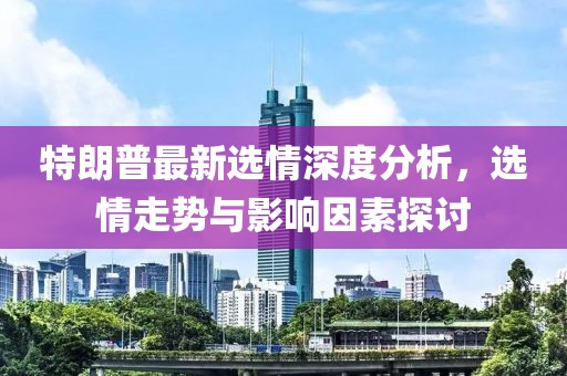 特朗普最新选情深度分析，选情走势与影响因素探讨