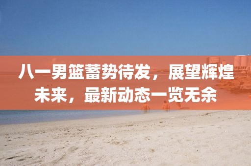 八一男篮蓄势待发，展望辉煌未来，最新动态一览无余