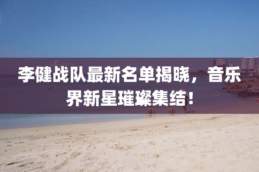 李健战队最新名单揭晓，音乐界新星璀璨集结！