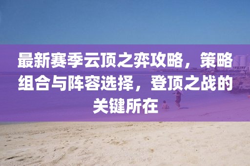 最新赛季云顶之弈攻略，策略组合与阵容选择，登顶之战的关键所在