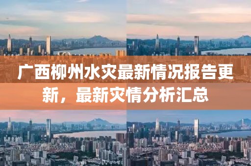 广西柳州水灾最新情况报告更新，最新灾情分析汇总