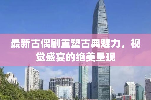 最新古偶剧重塑古典魅力，视觉盛宴的绝美呈现