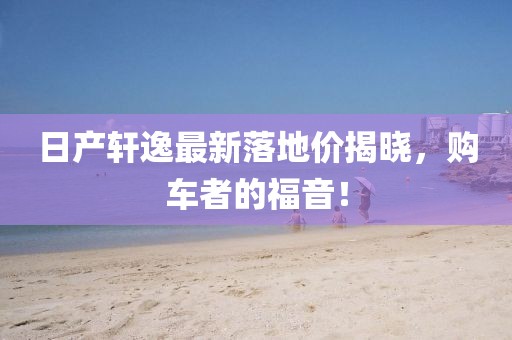 日产轩逸最新落地价揭晓，购车者的福音！
