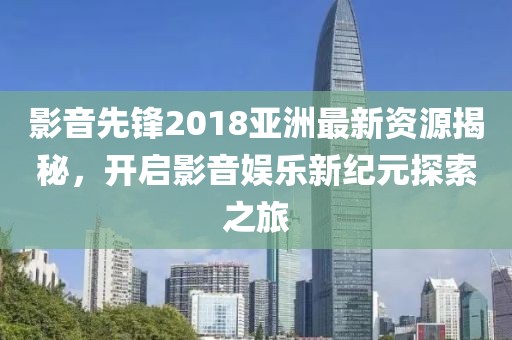影音先锋2018亚洲最新资源揭秘，开启影音娱乐新纪元探索之旅