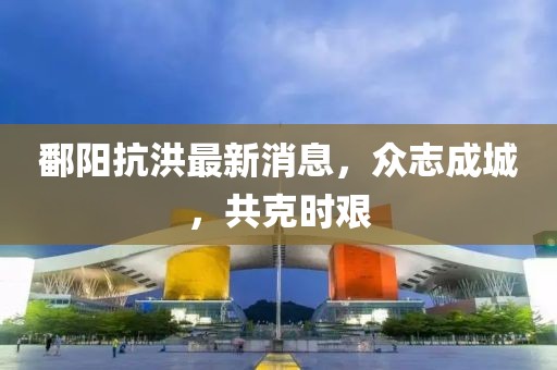 鄱阳抗洪最新消息，众志成城，共克时艰
