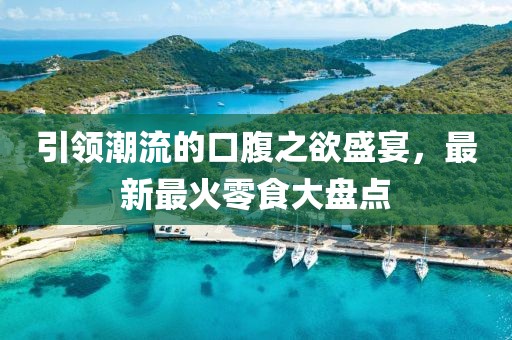 引领潮流的口腹之欲盛宴，最新最火零食大盘点