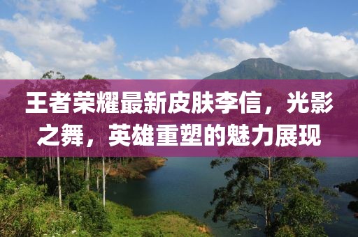 王者荣耀最新皮肤李信，光影之舞，英雄重塑的魅力展现