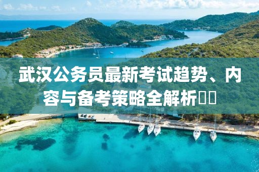 武汉公务员最新考试趋势、内容与备考策略全解析​​