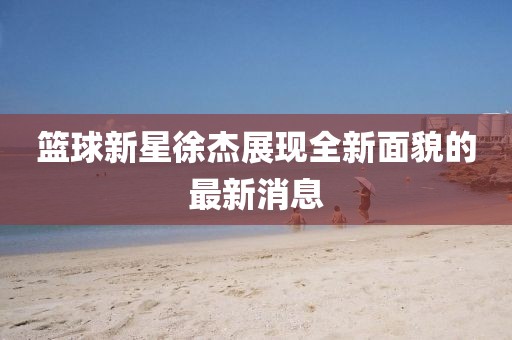 篮球新星徐杰展现全新面貌的最新消息