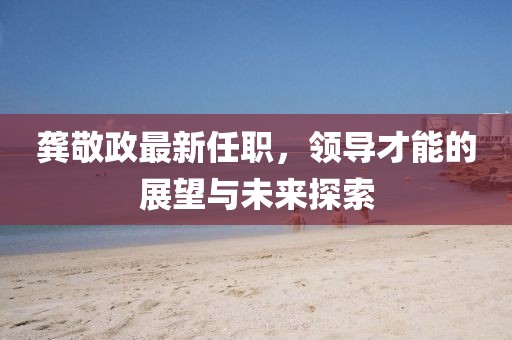 龚敬政最新任职，领导才能的展望与未来探索