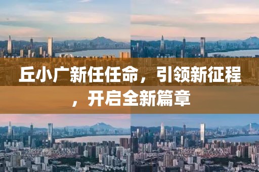 丘小广新任任命，引领新征程，开启全新篇章
