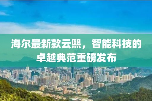 海尔最新款云熙，智能科技的卓越典范重磅发布