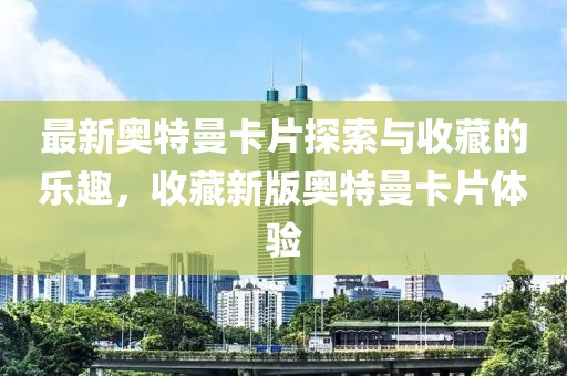 最新奥特曼卡片探索与收藏的乐趣，收藏新版奥特曼卡片体验