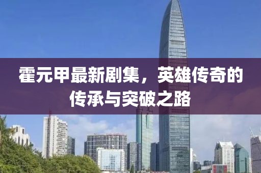 霍元甲最新剧集，英雄传奇的传承与突破之路