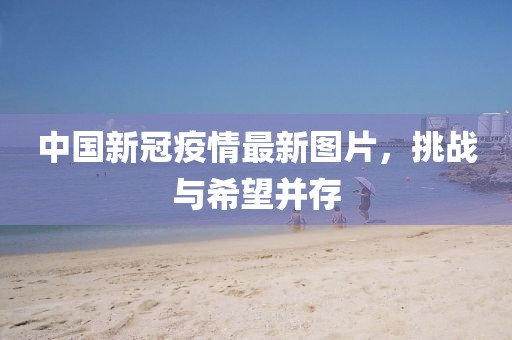 中国新冠疫情最新图片，挑战与希望并存
