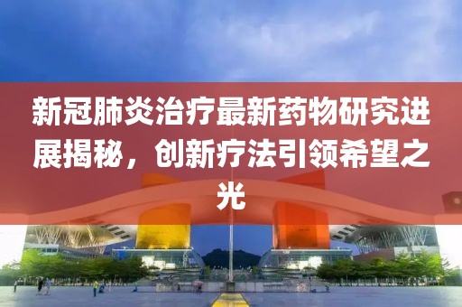 新冠肺炎治疗最新药物研究进展揭秘，创新疗法引领希望之光