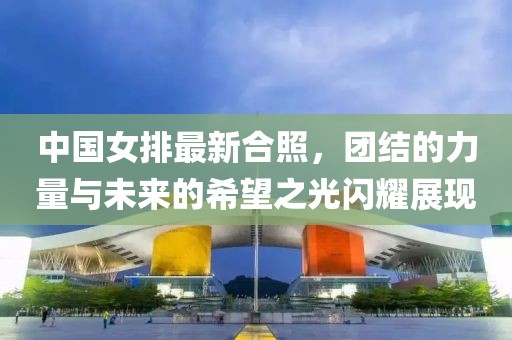 中国女排最新合照，团结的力量与未来的希望之光闪耀展现