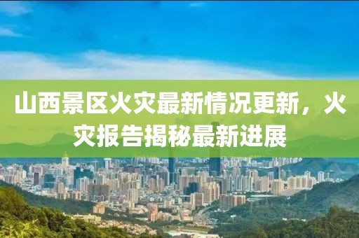 山西景区火灾最新情况更新，火灾报告揭秘最新进展