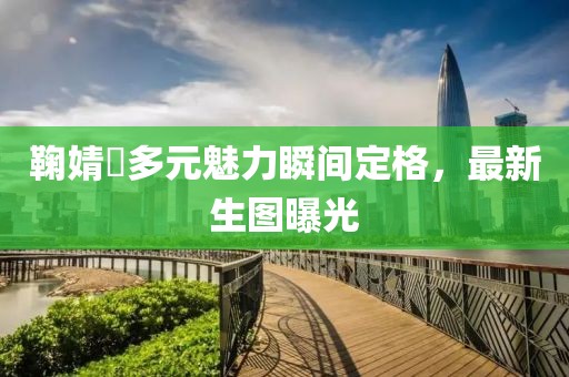 鞠婧祎多元魅力瞬间定格，最新生图曝光