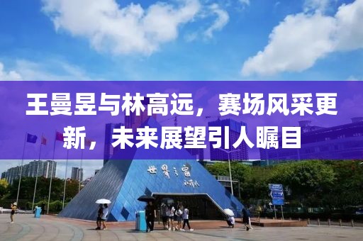 王曼昱与林高远，赛场风采更新，未来展望引人瞩目