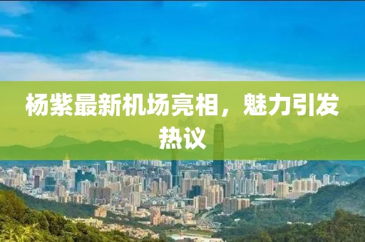 杨紫最新机场亮相，魅力引发热议