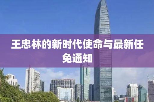 王忠林的新时代使命与最新任免通知