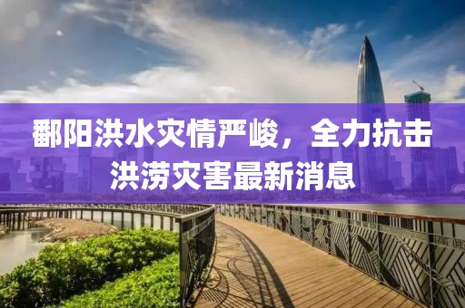 鄱阳洪水灾情严峻，全力抗击洪涝灾害最新消息
