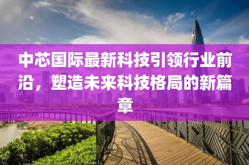 中芯国际最新科技引领行业前沿，塑造未来科技格局的新篇章