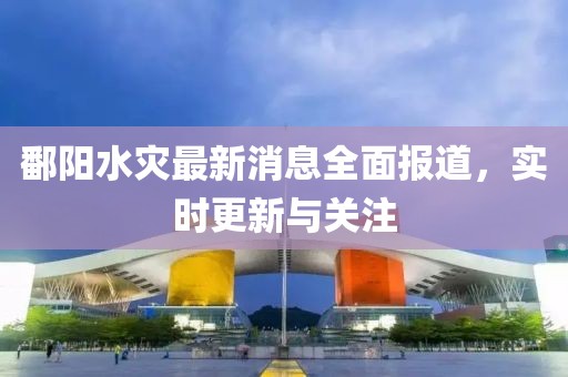 鄱阳水灾最新消息全面报道，实时更新与关注