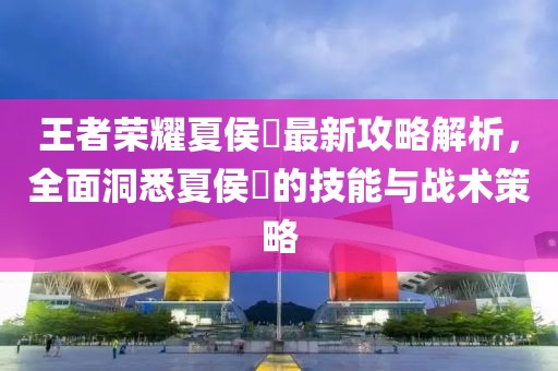 王者荣耀夏侯惇最新攻略解析，全面洞悉夏侯惇的技能与战术策略