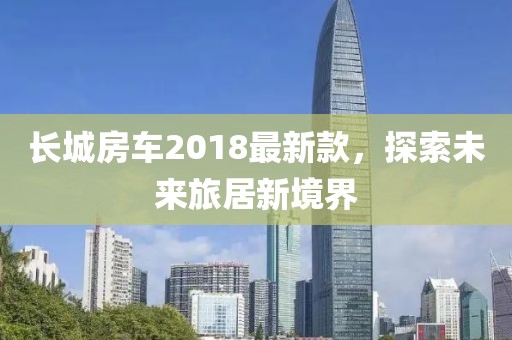 长城房车2018最新款，探索未来旅居新境界