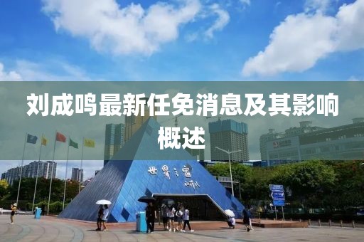 刘成鸣最新任免消息及其影响概述