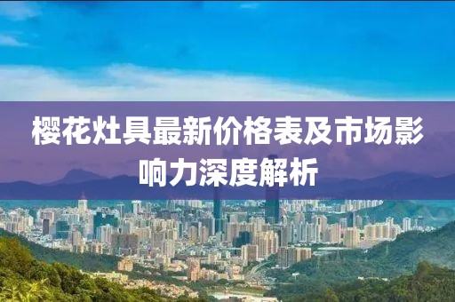 樱花灶具最新价格表及市场影响力深度解析