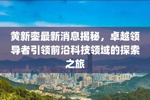 黄新銮最新消息揭秘，卓越领导者引领前沿科技领域的探索之旅