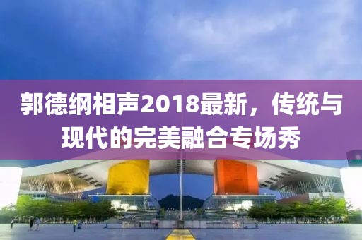 郭德纲相声2018最新，传统与现代的完美融合专场秀
