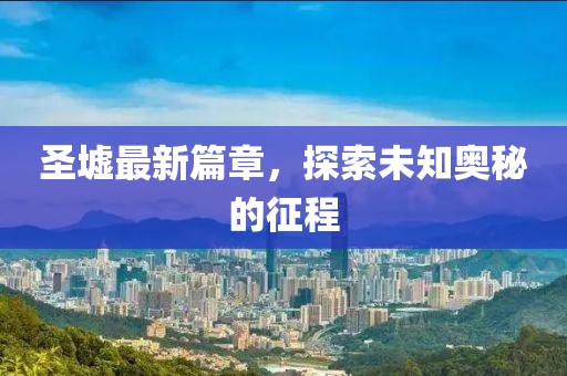 圣墟最新篇章，探索未知奥秘的征程