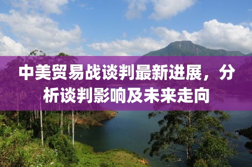 中美贸易战谈判最新进展，分析谈判影响及未来走向
