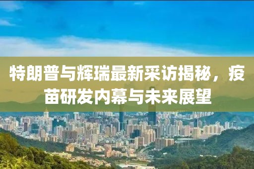 特朗普与辉瑞最新采访揭秘，疫苗研发内幕与未来展望