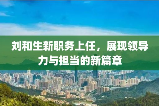 刘和生新职务上任，展现领导力与担当的新篇章