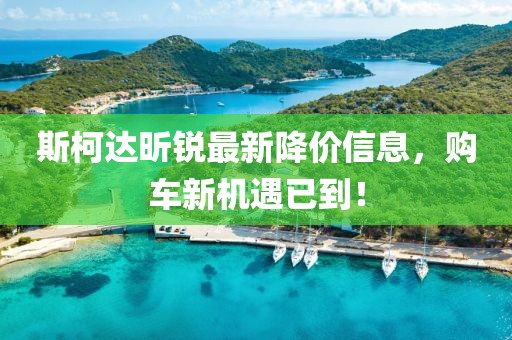 斯柯达昕锐最新降价信息，购车新机遇已到！