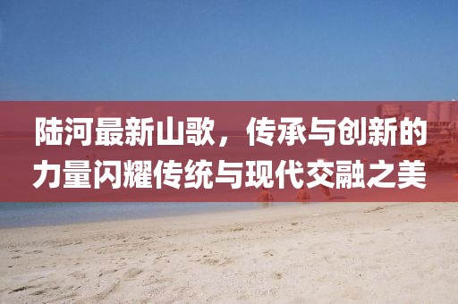 陆河最新山歌，传承与创新的力量闪耀传统与现代交融之美