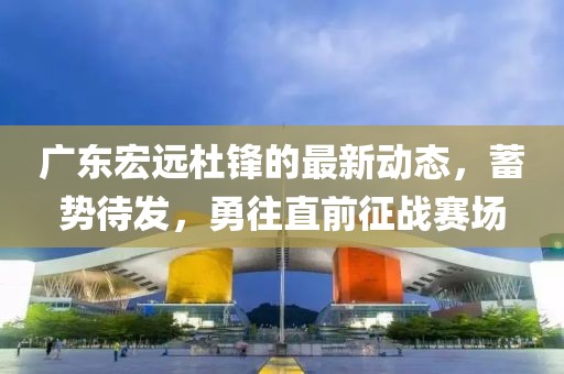 广东宏远杜锋的最新动态，蓄势待发，勇往直前征战赛场