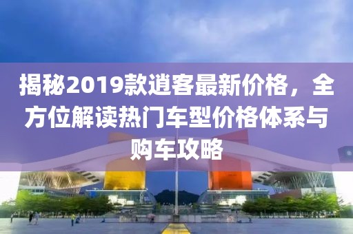 揭秘2019款逍客最新价格，全方位解读热门车型价格体系与购车攻略