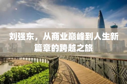 刘强东，从商业巅峰到人生新篇章的跨越之旅
