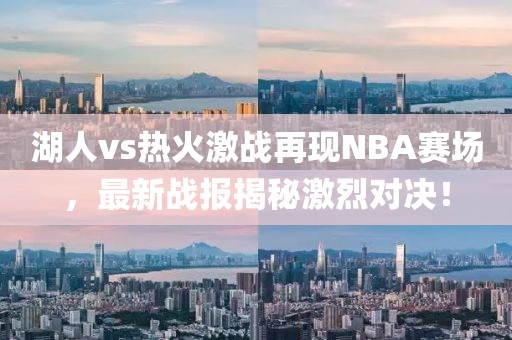 湖人vs热火激战再现NBA赛场，最新战报揭秘激烈对决！